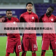 韩国德国世界杯(韩国德国世界杯2比0)